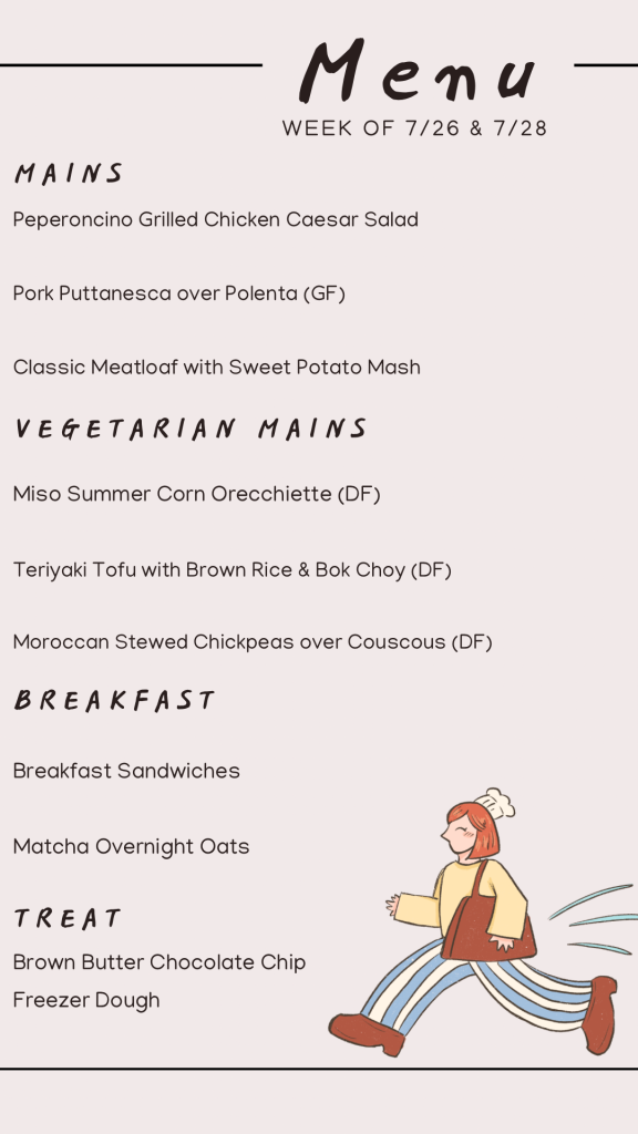July menu with Perperonchino Grilled Chicken Ceasar Saldm Pork Puttanesca over Polenta, Classic Meatloaf with Sweet Potato Mash, Miso summer corn Orecchiette, teriyaki tofu, moroccan stewed chickpeas, breakfast sandwiches, matcha overnight oats, and brown butter chocolate chip cookie dough